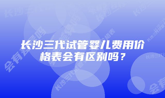 长沙三代试管婴儿费用价格表会有区别吗?