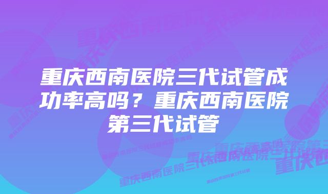 重庆西南医院三代试管成功率高吗?重庆西南医院第三代试管
