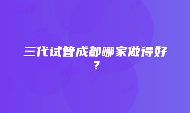 三代试管成都哪家做得好?