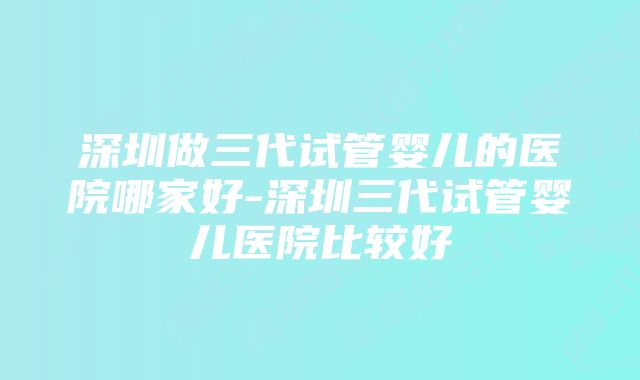 深圳做三代试管婴儿的医院哪家好-深圳三代试管婴儿医院比较好
