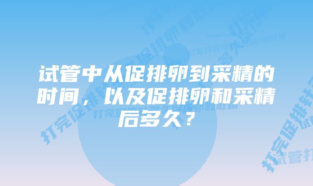 试管中从促排卵到采精的时间,以及促排卵和采精后多久?
