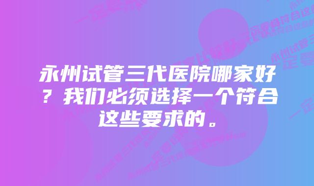 永州试管三代医院哪家好?我们必须选择一个符合这些要求的。