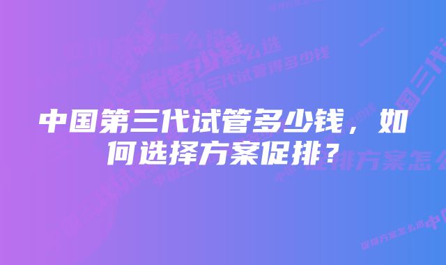 中国第三代试管多少钱,如何选择方案促排?