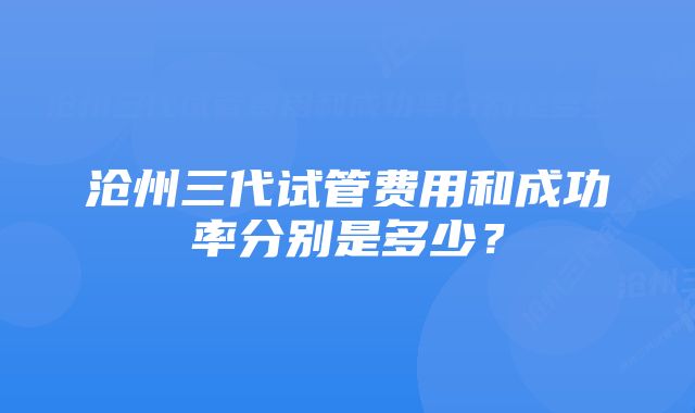沧州三代试管费用和成功率分别是多少?