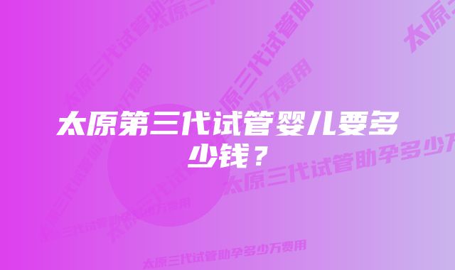 太原第三代试管婴儿要多少钱?