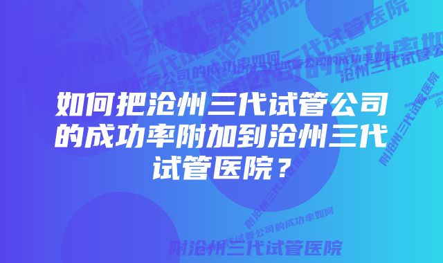 如何把沧州三代试管公司的成功率附加到沧州三代试管医院?