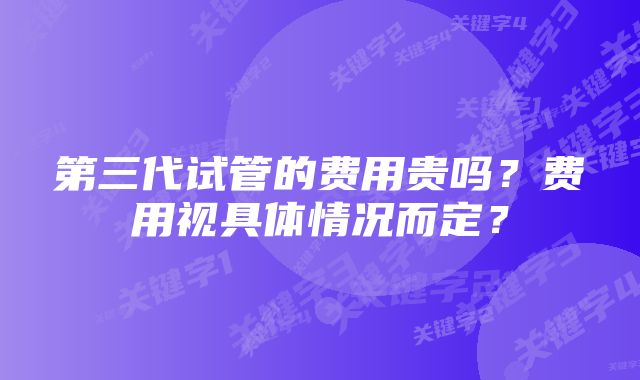 第三代试管的费用贵吗?费用视具体情况而定?