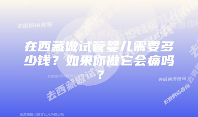 在西藏做试管婴儿需要多少钱?如果你做它会痛吗?