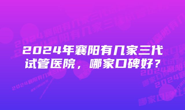 2024年襄阳有几家三代试管医院,哪家口碑好?