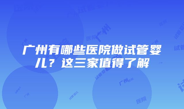 广州有哪些医院做试管婴儿?这三家值得了解