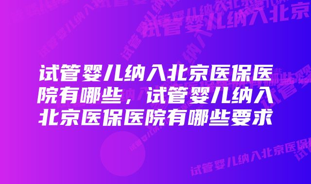 试管婴儿纳入北京医保医院有哪些,试管婴儿纳入北京医保医院有哪些要求