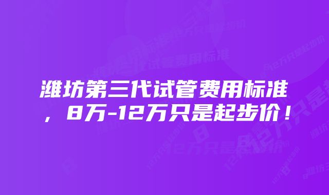潍坊第三代试管费用标准,8万-12万只是起步价!