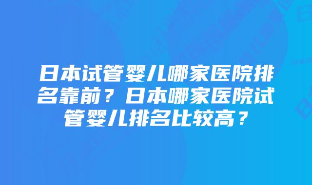 日本试管婴儿哪家医院排名靠前?日本哪家医院试管婴儿排名比较高?