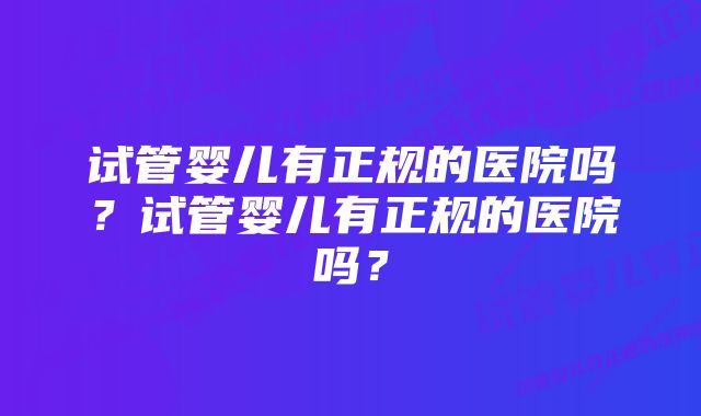 试管婴儿有正规的医院吗?试管婴儿有正规的医院吗?