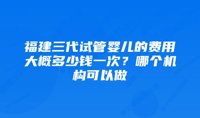 福建三代试管婴儿的费用大概多少钱一次?哪个机构可以做