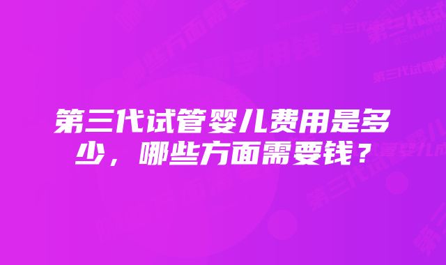第三代试管婴儿费用是多少,哪些方面需要钱?