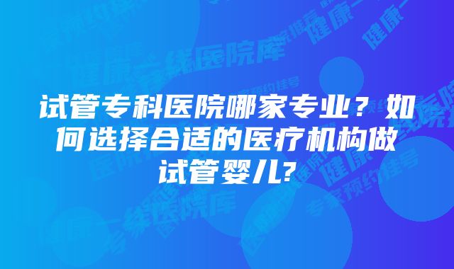 试管专科医院哪家专业?如何选择合适的医疗机构做试管婴儿?