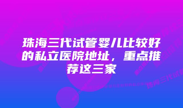 珠海三代试管婴儿比较好的私立医院地址,重点推荐这三家