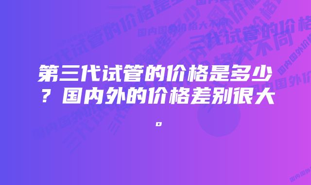 第三代试管的价格是多少?国内外的价格差别很大。
