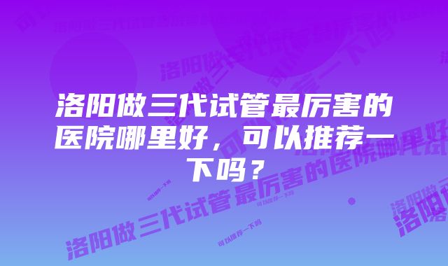洛阳做三代试管最厉害的医院哪里好,可以推荐一下吗?
