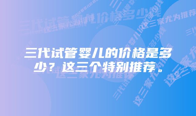 三代试管婴儿的价格是多少?这三个特别推荐。