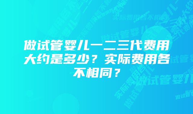 做试管婴儿一二三代费用大约是多少?实际费用各不相同?