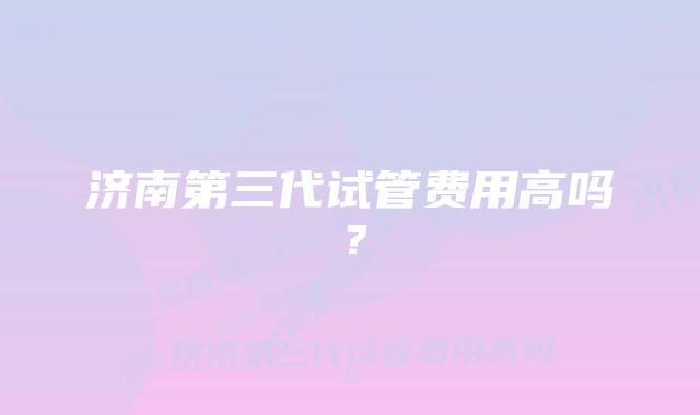 济南第三代试管费用高吗？