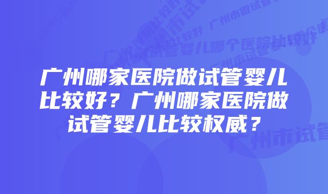 广州哪家医院做试管婴儿比较好?广州哪家医院做试管婴儿比较权威?