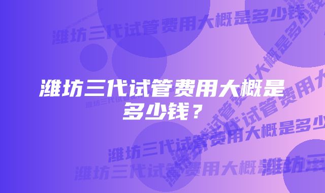 潍坊三代试管费用大概是多少钱?