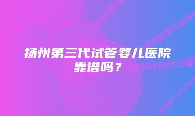 扬州第三代试管婴儿医院靠谱吗?