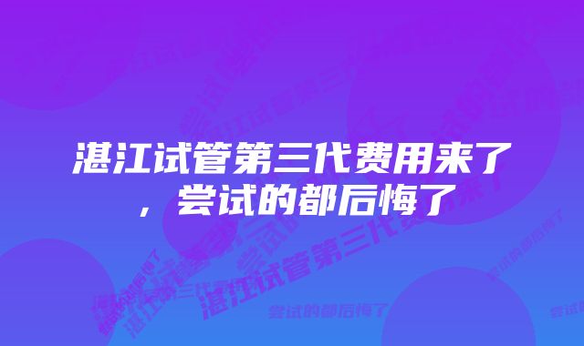 湛江试管第三代费用来了,尝试的都后悔了