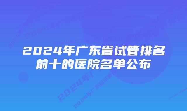 2024年广东省试管排名前十的医院名单公布