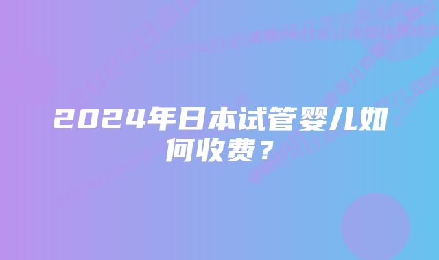 2024年日本试管婴儿如何收费?