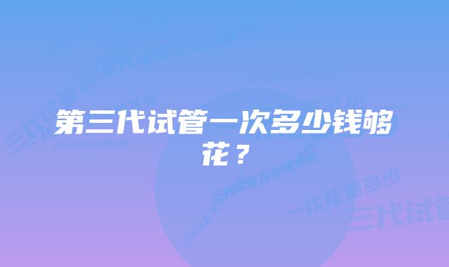 第三代试管一次多少钱够花?