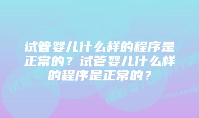 试管婴儿什么样的程序是正常的?试管婴儿什么样的程序是正常的?