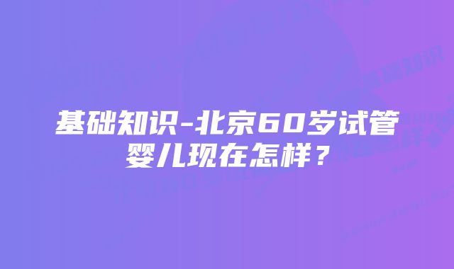 基础知识-北京60岁试管婴儿现在怎样?