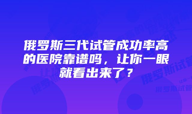 俄罗斯三代试管成功率高的医院靠谱吗,让你一眼就看出来了?