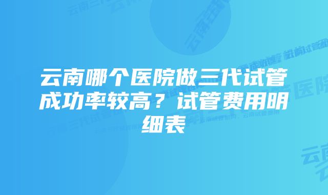 云南哪个医院做三代试管成功率较高？试管费用明细表