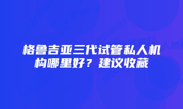 格鲁吉亚三代试管私人机构哪里好?建议收藏