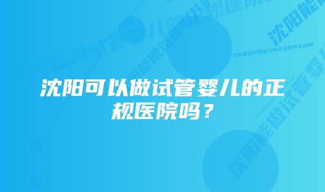 沈阳可以做试管婴儿的正规医院吗?
