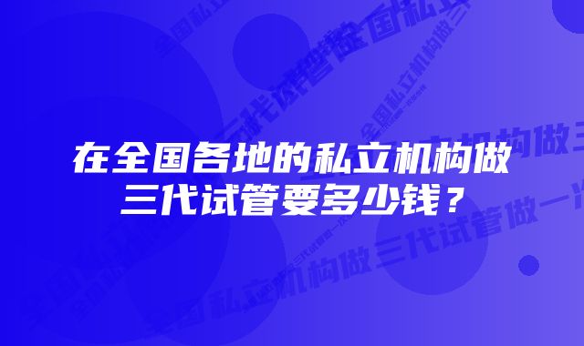在全国各地的私立机构做三代试管要多少钱?