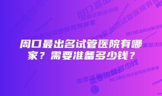 周口最出名试管医院有哪家?需要准备多少钱?