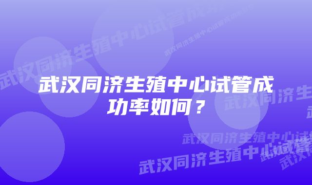 武汉同济生殖中心试管成功率如何?