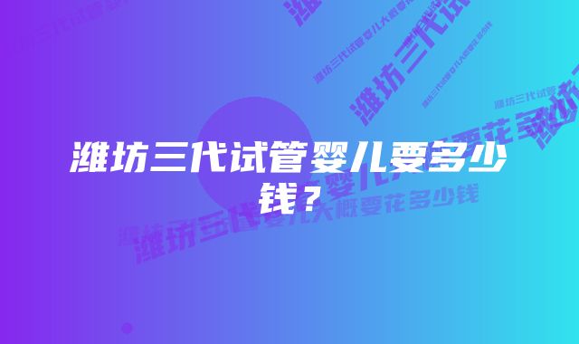 潍坊三代试管婴儿要多少钱?