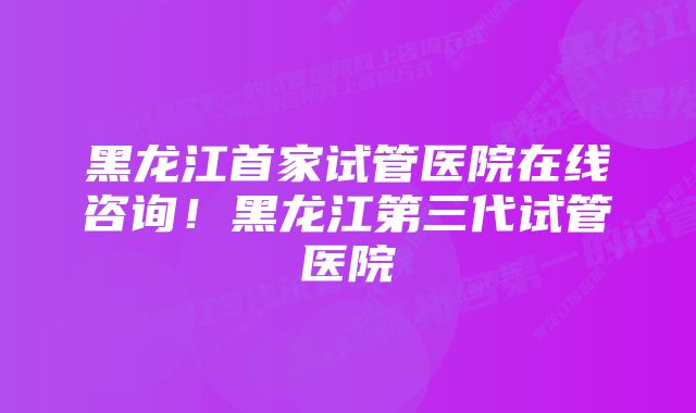 黑龙江首家试管医院在线咨询!黑龙江第三代试管医院