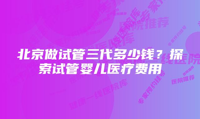 北京做试管三代多少钱?探索试管婴儿医疗费用