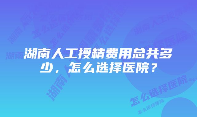 湖南人工授精费用总共多少,怎么选择医院?