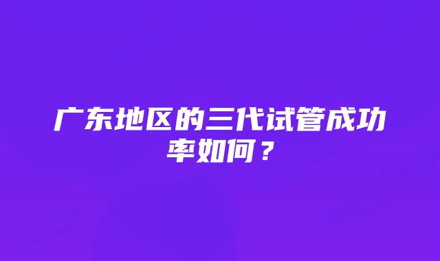 广东地区的三代试管成功率如何?