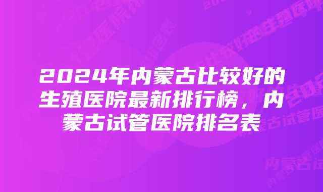 2024年内蒙古比较好的生殖医院最新排行榜，内蒙古试管医院排名表