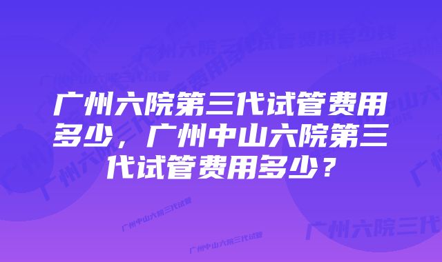 广州六院第三代试管费用多少,广州中山六院第三代试管费用多少?
